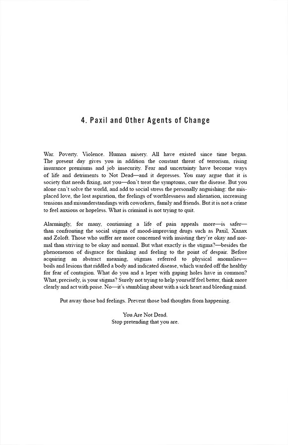 4.Paxil and Other Agents of Change

War. Poverty. Violence. Human misery. All have existed since time began. The present day gives you in addition the constant threat of terrorism, rising insurance premiums and job insecurity. Fear and uncertainty have become ways of life and detriments to Not Dead—and it depresses. You may argue that it is society that needs fixing, not you—don’t treat the symptoms, cure the disease. But you alone can’t solve the world, and add to social stress the personally anguishing: the misplaced love, the lost aspiration, the feelings of worthlessness and alienation, increasing tensions and misunderstandings with coworkers, family and friends. But it is not a crime to feel anxious or hopeless. What is criminal is not trying to quit.

Alarmingly, for many, continuing a life of pain appeals more—is safer—than confronting the social stigma of mood-improving drugs such as Paxil, Xanax and Zoloft. Those who suffer are more concerned with insisting they’re okay and normal than striving to be okay and normal. But what exactly is the stigma?—besides the phenomenon of disgrace for thinking and feeling to the point of despair. Before acquiring an abstract meaning, stigmas referred to physical anomalies—boils and lesions that riddled a body and indicated disease, which warded off the healthy for fear of contagion. What do you and a leper with gaping holes have in common? What, precisely, is your stigma? Surely not trying to help yourself feel better, think more clearly and act with poise. No—it’s stumbling about with a sick heart and bleeding mind.

Put away those bad feelings. Prevent those bad thoughts from happening. You Are Not Dead. Stop pretending that you are.