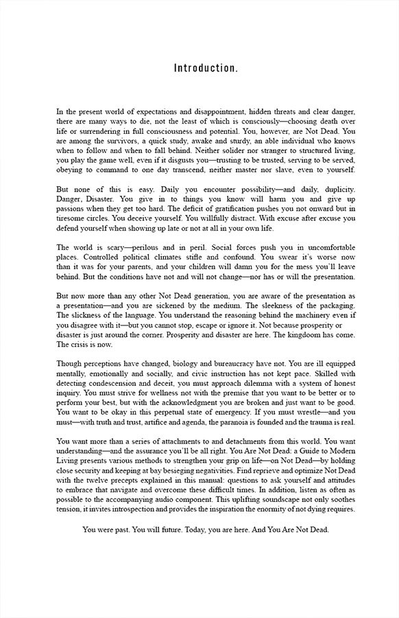 Intro

In the present world of expectations and disappointment, hidden threats and clear danger, there are many ways to die, not the least of which is consciously—choosing death over life or surrendering in full consciousness and potential. You, however, are Not Dead. You are among the survivors, a quick study, awake and sturdy, an able individual who knows when to follow and when to fall behind. Neither solider nor stranger to structured living, you play the game well, even if it disgusts you—trusting to be trusted, serving to be served, obeying to command to one day transcend, neither master nor slave, even to yourself.

But none of this is easy. Daily you encounter possibility—and daily, duplicity. Danger. Disaster. You give in to things you know will harm you and give up passions when they get too hard. The deficit of gratification pushes you not onward but in tiresome circles. You deceive yourself. You willfully distract. With excuse after excuse you defend yourself when showing up late or not at all in your own life.

The world is scary—perilous and in peril. Social forces push you in uncomfortable places. Controlled political climates stifle and confound. You swear it’s worse now than it was for your parents, and your children will damn you for the mess you’ll leave behind. But the conditions have not and will not change—nor has or will the presentation. But now more than any other Not Dead generation, you are aware of the presentation as a presentation—and you are sickened by the medium. The sleekness of the packaging. The slickness of the language. You understand the reasoning behind the machinery even if you disagree with it—but you cannot stop, escape or ignore it. Not because prosperity or disaster is just around the corner. Prosperity and disaster are here. The kingdoom has come. The crisis is now.

Though perceptions have changed, biology and bureaucracy have not. You are ill equipped mentally, emotionally and socially, and civic instruction has not kept pace. Skilled with detecting condescension and deceit, you must approach dilemma with a system of honest inquiry. You must strive for wellness not with the premise that you want to be better or to perform your best, but with the acknowledgment you are broken and just want to be good. You want to be okay in this perpetual state of emergency. If you must wrestle—and you must—with truth and trust, artifice and agenda, the paranoia is founded and the trauma is real.

You want more than a series of attachments to and detachments from this world. You want understanding—and the assurance you’ll be all right. You Are Not Dead: a Guide to Modern Living presents various methods to strengthen your grip on life—on Not Dead—by holding close security and keeping at bay besieging negativities. Find reprieve and optimize Not Dead with the twelve precepts explained in this manual: questions to ask yourself and attitudes to embrace that navigate and overcome these difficult times. In addition, listen as often as possible to the accompanying audio component. This uplifting soundscape not only soothes tension, it invites introspection and provides the inspiration the enormity of not dying requires.

You were past. You will future. Today, you are here. And You Are Not Dead.
