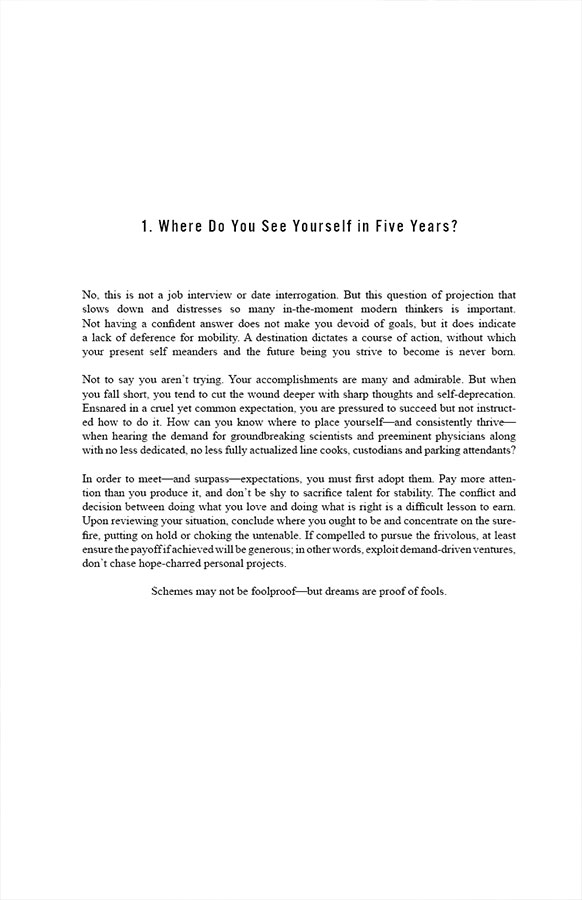 . Where Do You See Yourself in Five Years?

No, this is not a job interview or date interrogation. But this question of projection that slows down and distresses so many in-the-moment modern thinkers is important. Not having a confident answer does not make you devoid of goals, but it does indicate a lack of deference for mobility. A destination dictates a course of action, without which your present self meanders and the future being you strive to become is never born.

Not to say you aren’t trying. Your accomplishments are many and admirable. But when you fall short, you tend to cut the wound deeper with sharp thoughts and self-deprecation. Ensnared in a cruel yet common expectation, you are pressured to succeed but not instructed how to do it. How can you know where to place yourself—and consistently thrive—when hearing the demand for groundbreaking scientists and preeminent physicians along with no less dedicated, no less fully actualized line cooks, custodians and parking attendants?

In order to meet—and surpass—expectations, you must first adopt them. Pay more attention than you produce it, and don’t be shy to sacrifice talent for stability. The conflict and decision between doing what you love and doing what is right is a difficult lesson to earn. Upon reviewing your situation, conclude where you ought to be and concentrate on the surefire, putting on hold or choking the untenable. If compelled to pursue the frivolous, at least ensure the payoff if achieved will be generous; in other words, exploit demand-driven ventures, don’t chase hope-charred personal projects. Schemes may not be foolproof—but dreams are proof of fools.
