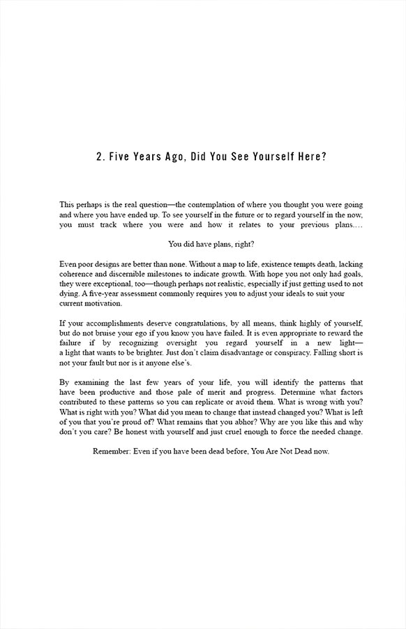 2. Five Years Ago, Did You See Yourself Here?

This perhaps is the real question—the contemplation of where you thought you were going and where you have ended up. To see yourself in the future or to regard yourself in the now, you must track where you were and how it relates to your previous plans. …You did have plans, right? Even poor designs are better than none. Without a map to life, existence tempts death, lacking coherence and discernible milestones to indicate growth. With hope you not only had goals, they were exceptional, too—though perhaps not realistic, especially if just getting used to not dying. A five-year assessment commonly requires you to adjust your ideals to suit your current motivation.

If your accomplishments deserve congratulations, by all means, think highly of yourself, but do not bruise your ego if you know you have failed. It is even appropriate to reward the failure if by recognizing oversight you regard yourself in a new light—a light that wants to be brighter. Just don’t claim disadvantage or conspiracy. Falling short is not your fault but nor is it anyone else’s.

By examining the last few years of your life, you will identify the patterns that have been productive and those pale of merit and progress. Determine what factors contributed to these patterns so you can replicate or avoid them. What is wrong with you? What is right with you? What did you mean to change that instead changed you? What is left of you that you’re proud of? What remains that you abhor? Why are you like this and why don’t you care? Be honest with yourself and just cruel enough to force the needed change.

Remember: Even if you have been dead before, You Are Not Dead now.