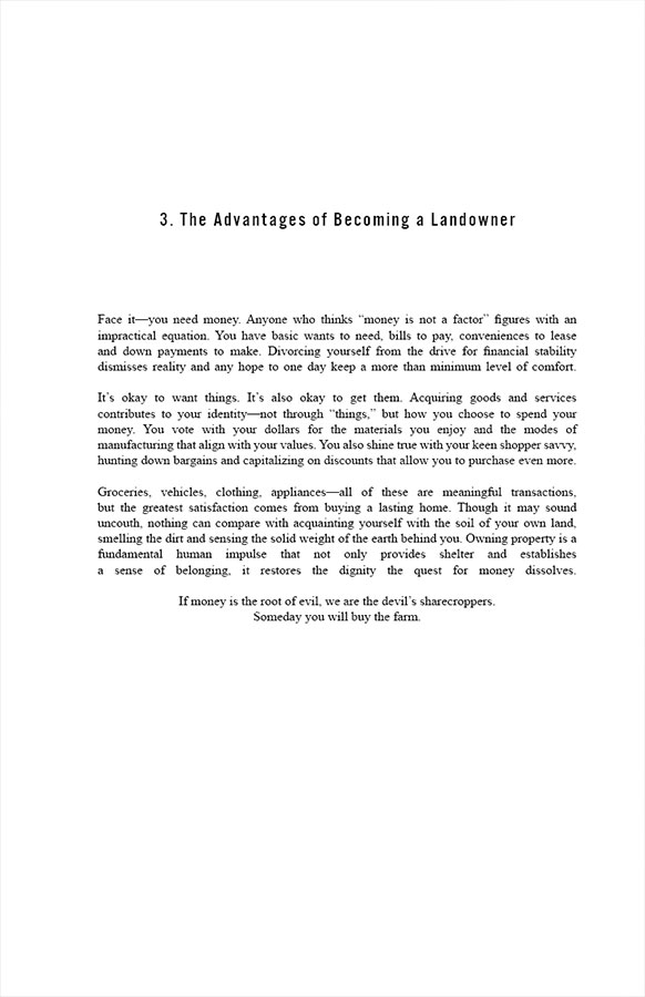 3. The Advantages of Becoming a Landowner 

Face it—you need money. Anyone who thinks “money is not a factor” figures with an impractical equation. You have basic wants to need, bills to pay, conveniences to lease and down payments to make. Divorcing yourself from the drive for financial stability dismisses reality and any hope to one day keep a more than minimum level of comfort.

It’s okay to want things. It’s also okay to get them. Acquiring goods and services contributes to your identity—not through “things,” but how you choose to spend your money. You vote with your dollars for the materials you enjoy and the modes of manufacturing that align with your values. You also shine true with your keen shopper savvy, hunting down bargains and capitalizing on discounts that allow you to purchase even more.

Groceries, vehicles, clothing, appliances—all of these are meaningful transactions, but the greatest satisfaction comes from buying a lasting home. Though it may sound uncouth, nothing can compare with acquainting yourself with the soil of your own land, smelling the dirt and sensing the solid weight of the earth behind you. Owning property is a fundamental human impulse that not only provides shelter and establishes a sense of belonging, it restores the dignity the quest for money dissolves.

If money is the root of evil, we are the devil’s sharecroppers. Someday you will buy the farm.