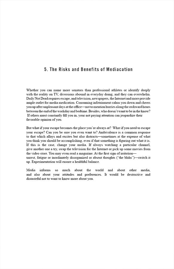 5. The Risks and Benefits of Mediacation

Whether you can name more senators than professional athletes or identify deeply with the reality on TV, diversions abound in everyday doing, and they can overwhelm. Daily Not Dead requires escape, and television, newspapers, the Internet and more provide amble outlet for media medication. Consuming infotainment calms you down and cheers you up after unpleasant days at the office—not to mention hurries along the awkward hours between the end of the workday and bedtime. Besides, who doesn’t want to be in the know? If others must constantly fill you in, your not paying attention can jeopardize their favorable opinion of you. 

But what if your escape becomes the place you’re always at? What if you need to escape your escape? Can you be sure you even want to? Ambivalence is a common response to that which allays and excites but also distracts—sometimes at the expense of what you think you should be accomplishing, even if that something is figuring out what it is. If this is the case, change your media. If always watching a particular channel, give another one a try, swap the television for the Internet or pick up some movies from the video store. You may even read a magazine. At the first sign of irritation—unrest, fatigue or inordinately disorganized or absent thoughts (“the blahs”)—switch it up. Experimentation will ensure a healthful balance.

Media informs so much—about the world and about other media, and also about your attitudes and preferences. It would be destructive and distasteful not to want to know more about you.