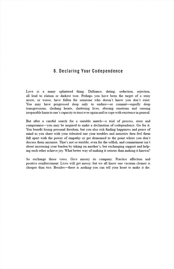 6. Declaring Your Codependence

Love is a many splintered thing. Dalliance, dating, seduction, rejection, all lead to elation or darkest woe. Perhaps you have been the target of a stray arrow, or worse, have fallen for someone who doesn’t know you don’t exist. You may have progressed deep only to endure—or commit—equally deep transgressions, slashing hearts, shattering lives, abusing emotions and causing irreparable harm to one’s capacity to trust ever again and/or cope with existence in general. 

But after a careful search for a suitable match—a trial of process, error and compromise—you may be inspired to make a declaration of codependence. Go for it. You benefit losing personal freedom, but you also risk finding happiness and peace of mind as you share with your tolerated one your troubles and anxieties then feel them fall apart with the power of empathy or get demeaned to the point where you don’t discuss them anymore. That’s not so terrible, even for the selfish, and commitment isn’t about increasing your burden by taking on another’s, but exchanging support and helping each other achieve joy. What better way of making it serious than making it known?

So exchange those vows. Give misery its company. Practice affection and positive reinforcement. Lives will get messy, but we all know one vacuum cleaner is cheaper than two. Besides—there is nothing you can tell your heart to make it die.
