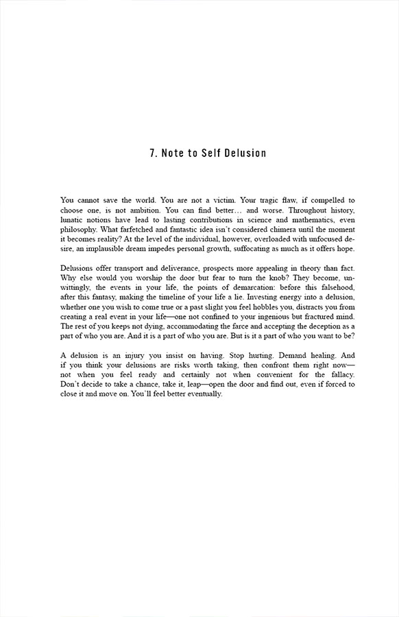 7. Note to Self Delusion

You cannot save the world. You are not a victim. Your tragic flaw, if compelled to choose one, is not ambition. You can find better… and worse. Throughout history, lunatic notions have lead to lasting contributions in science and mathematics, even philosophy. What farfetched and fantastic idea isn’t considered chimera until the moment it becomes reality? At the level of the individual, however, overloaded with unfocused desire, an implausible dream impedes personal growth, suffocating as much as it offers hope.

Delusions offer transport and deliverance, prospects more appealing in theory than fact. Why else would you worship the door but fear to turn the knob? They become, unwittingly, the events in your life, the points of demarcation: before this falsehood, after this fantasy, making the timeline of your life a lie. Investing energy into a delusion, whether one you wish to come true or a past slight you feel hobbles you, distracts you from creating a real event in your life—one not confined to your ingenious but fractured mind. The rest of you keeps not dying, accommodating the farce and accepting the deception as a part of who you are. And it is a part of who you are. But is it a part of who you want to be?

A delusion is an injury you insist on having. Stop hurting. Demand healing. And if you think your delusions are risks worth taking, then confront them right now—not when you feel ready and certainly not when convenient for the fallacy. Don’t decide to take a chance, take it, leap—open the door and find out, even if forced to close it and move on. You’ll feel better eventually.
