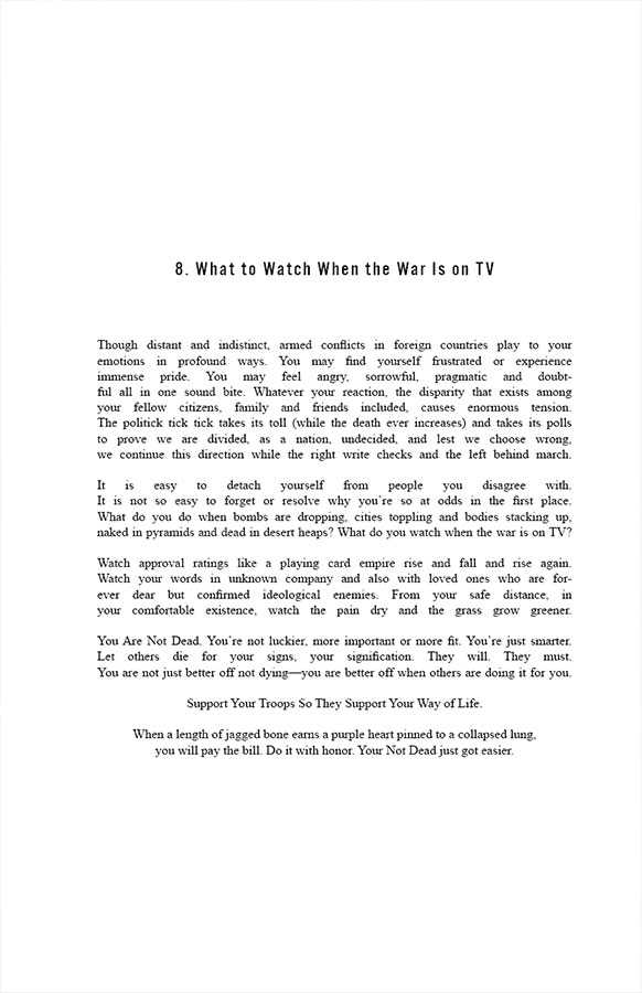 8. What to Watch When the War Is on TV

Though distant and indistinct, armed conflicts in foreign countries playback to your emotions in profound ways. You may find yourself frustrated or experience immense pride. You may feel angry, sorrowful, pragmatic and doubtful all in one sound bite. Whatever your reaction, the disparity that exists among your fellow citizens, family and friends included, causes enormous tension. The politick tick tick takes its toll (while the death ever increases) and takes its polls to prove we are divided, as a nation, undecided, and lest we choose wrong, we continue this direction while the right write checks and the left behind march.

It is easy to detach yourself from people you disagree with. It is not so easy to forget or resolve why you’re so at odds in the first place. What do you do when bombs are dropping, cities toppling and bodies stacking up, naked in pyramids and dead in desert heaps? What do you watch when the war is on TV?

Watch approval ratings like a playing card empire rise and fall and rise again. Watch your words in unknown company and also with loved ones who are forever dear but confirmed ideological enemies. From your safe distance, in your comfortable existence, watch the pain dry and the grass grow greener. 

You Are Not Dead. You’re not luckier, more important or more fit. You’re just smarter. Let others die for your signs, your signification. They will. They must. You are not just better off not dying—you are better off when others are doing it for you. Support Your Troops So They Support Your Way of Life. When a length of jagged bone earns a purple heart pinned to a collapsed lung, you will pay the bill. Do it with honor. Your Not Dead just got easier.