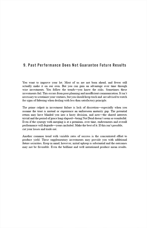 9. Past Performance Does Not Guarantee Future Results

You want to improve your lot. Most of us are not born ahead, and fewer still actually make it on our own. But you can gain an advantage over time through wise investments. You follow the trends—you know the risks. Sometimes these investments fail. This occurs from poor planning and insufficient communication. It isn’t necessary to scrutinize your ventures, but you should keep track and are advised to watch for signs of faltering when dealing with less than satisfactory principle.

The prime culprit in investment failure is lack of discretion—especially when you assume the trust is mutual or experience an unforeseen maturity gap. The potential return may have blinded you into a hasty decision, and now—the shared interests trivial and the period of grace long elapsed—being Not Dead doesn’t seem so wonderful. Even if the synergy with merging is at a premium, over time, endowments and overall performance will degrade—yours included. Make the best of it. If this isn’t possible, cut your losses and trade out.

Another common trend with variable rates of success is the concentrated effort to produce yield. These supplementary investments may provide you with additional future securities. Keep in mind, however, initial upkeep is substantial and the outcomes may not be favorable. Even the brilliant and well intentioned produce mean results.