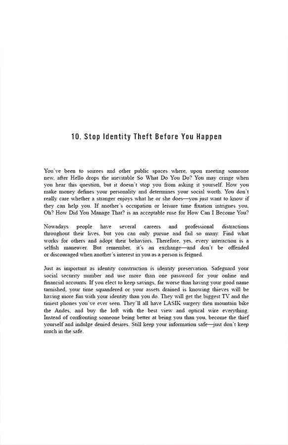 10. Stop Identity Theft Before You Happen

You’ve been to soirees and other public spaces where, upon meeting someone new, after Hello drops the inevitable So What Do You Do? You may cringe when you hear this question, but it doesn’t stop you from asking it yourself. How you make money defines your personality and determines your social worth. You don’t really care whether a stranger enjoys what he or she does—you just want to know if they can help you. If another’s occupation or leisure time fixation intrigues you, Oh? How Did You Manage That? is an acceptable ruse for How Can I Become You? 

Nowadays people have several careers and professional distractions throughout their lives, but you can only pursue and fail so many. Find what works for others and adopt their behaviors. Therefore, yes, every interaction is a selfish maneuver. But remember, it’s an exchange—and don’t be offended or discouraged when another’s interest in you as a person is feigned.

Just as important as identity construction is identity preservation. Safeguard your social security number and use more than one password for your online and financial accounts. If you elect to keep savings, far worse than having your good name tarnished, your time squandered or your assets drained is knowing thieves will be having more fun with your identity than you do. They will get the biggest TV and the tiniest phones you’ve ever seen. They’ll all have LASIK surgery then mountain bike the Andes, and buy the loft with the best view and optical wire everything. Instead of confronting someone being better at being you than you, become the thief yourself and indulge denied desires. Still keep your information safe—just don’t keep much in the safe. 