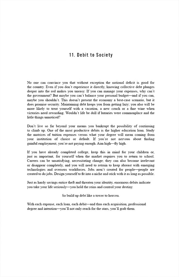 11. Debit to Society

No one can convince you that without exception the national deficit is good for the country. Even if you don’t experience it directly, knowing collective debt plunges deeper into the red makes you uneasy. If you can manage your expenses, why can’t the government? But maybe you can’t balance your personal budget—and if you can, maybe you shouldn’t. This doesn’t present the economy a best-case scenario, but it does promise security. Maintaining debt keeps you from getting lazy; you also will be more likely to treat yourself with a vacation, a new couch or a fine wine when victories need rewarding. Wouldn’t life be dull if luxuries were commonplace and the little things unnoticed?

Don’t live so far beyond your means you bankrupt the possibility of continuing to climb up. One of the most productive debits is the higher education loan. Study the matrices of tuition expenses versus what your degree will mean coming from your institution of choice or default. If you’re not nervous about finding gainful employment, you’re not paying enough. Aim high—fly high.

If you have already completed college, keep this in mind for your children or, just as important, for yourself when the market requires you to return to school. Careers can be unsatisfying, necessitating change; they can also become irrelevant or disappear completely, and you will need to retrain to keep abreast with emerging technologies and overseas workforces. Jobs aren’t created for people—people are created to do jobs. Design yourself to fit into a niche and stick with it as long as possible.

Just as hardy savings entice theft and threaten your identity, enormous debits indicate you take your life seriously—you hold the reins and control your destiny. So build up debt like a tower to heaven. With each expense, each loan, each debit—and thus each acquisition, professional degree and intention—you’ll not only reach for the stars, you’ll grab them.