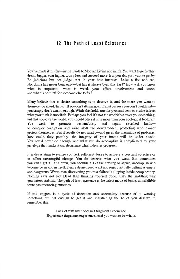 12. The Path of Least Existence

You’ve made it this far—in the Guide to Modern Living and in life. You want to go further: dream bigger, soar higher, worry less and succeed more. But you also just want to get by. Be judicious but not judge. Act in your best interests. Raise a fist and run. Not dying has never been easy—but has it always been this hard? How will you know what is important: what is worth your effort, involvement and stress, and what is best left for someone else to fix? 

Many believe that to desire something is to deserve it, and the more you want it, the more you should have it. If you don’t attain a goal, it’s not because you don’t work hard—you simply don’t want it enough. While this holds true for personal desires, it also infects what you think is unselfish. Perhaps you feel it’s not the world that owes you something, but that you owe the world: you should bless it with more than your ecological footprint. You wish to promote sustainability and repair ravished lands—to conquer corruption and raise aloft the downtrodden, protecting who cannot protect themselves. But if results do not satisfy—and given the magnitude of problems, how could they possibly—the integrity of your intent will be under attack. You could never do enough, and what you do accomplish is complicated by your privilege that thinks it can determine what indicates progress. 

It is devastating to realize you lack sufficient desire to achieve a personal objective or to effect meaningful change. You do deserve what you want. But sometimes you can’t get it—and often, you shouldn’t. Let the craving to aspire, accomplish and become be an end in itself. Desire desire, need want and regard actually getting as empty and dangerous. Worse than discovering you’re a failure is slipping inside complacency. Nothing says not Not Dead than thinking yourself done. Only the middling way guarantees stability. The path of least existence is the safest mode of being, an infallible route past menacing extremes.

If still trapped in a cycle of deception and uncertainty because of it, wanting something but not enough to get it and maintaining the belief you deserve it, remember this: Lack of fulfillment doesn’t fragment experience. Experience fragments experience. And you want to be whole. 
