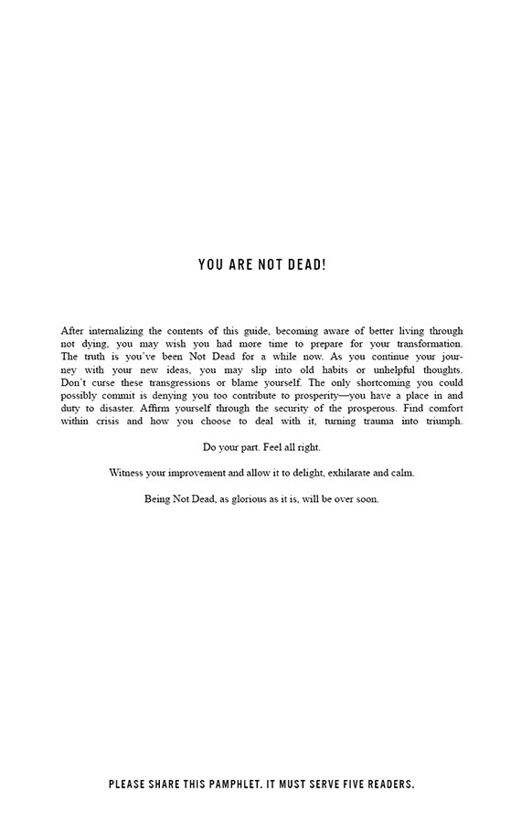 YOU ARE NOT DEAD!

After internalizing the contents of this guide, becoming aware of better living through not dying, you may wish you had more time to prepare for your transformation. The truth is you’ve been Not Dead for awhile. As you continue your journey with your new ideas, you may slip into old habits or unhelpful thoughts. Don’t curse these transgressions or blame yourself. The only shortcoming you could possibly commit is denying you too contribute to prosperity—you have a place in and duty to disaster. Affirm yourself through the security of the prosperous. Find comfort within crisis and how you choose to deal with it, turning trauma into triumph. Do your part. Feel all right. Witness your improvement and allow it to delight, exhilarate and calm. Being Not Dead, as glorious as it is, will be over soon.